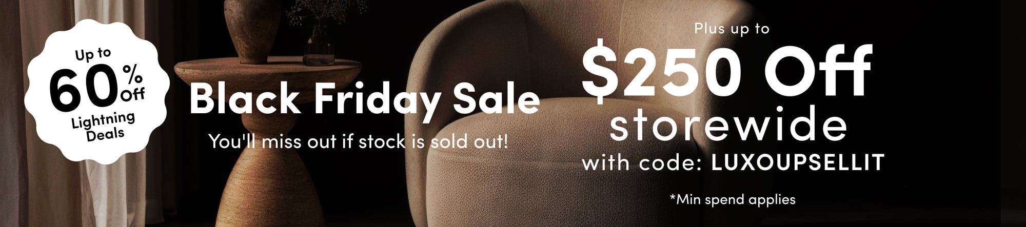 Black Friday Sale — Lock in today Up to 60% off selected designs. Up to $250 off all furniture* with code LUXOUPSELLIT
