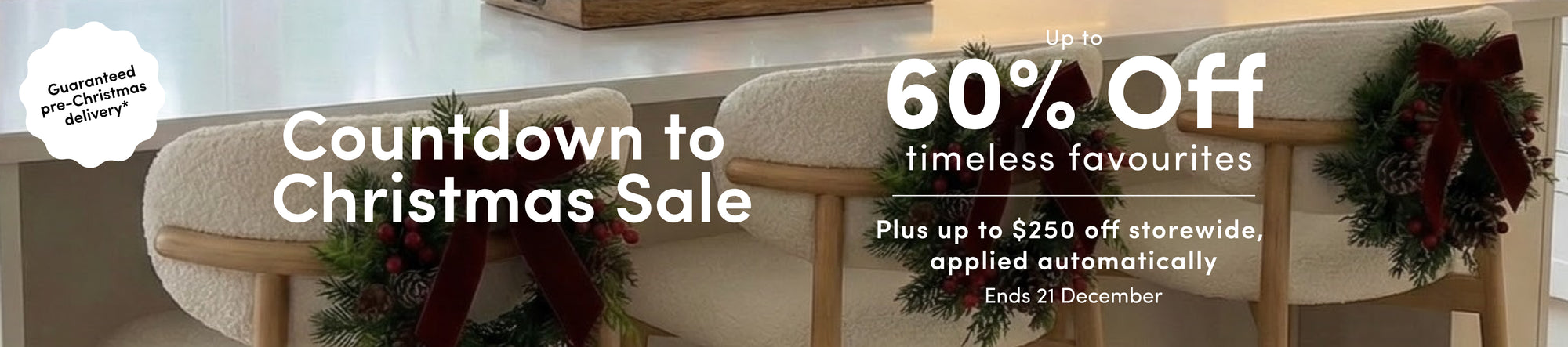 Guaranteed pre-Christmas delivery* Countdown to Christmas Sale Up to 60% off timeless favourites Plus up to $250 off storewide, applied automatically Ends 21 December