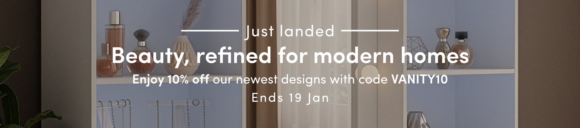 Beauty, refined for modern homes. Enjoy 10% off our newest designs with code VANITY10. Ends 19 Jan