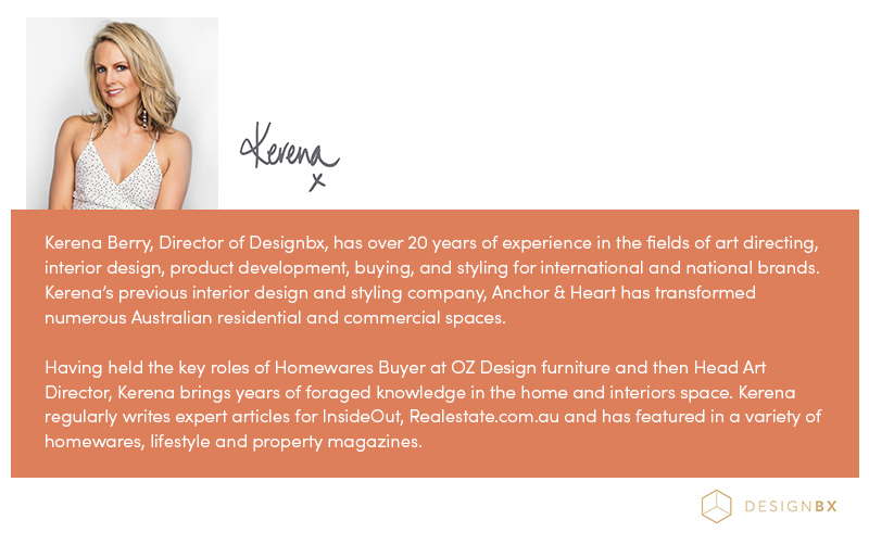 Kerena Berry, Director of Designbx, has over 20 years of experience in the fields of art directing, interior design, product development, buying, and styling for international and national brands. Kerena’s previous interior design and styling company, Anchor & Heart has transformed numerous Australian residential and commercial spaces. Having held the key roles of Homewares Buyer at OZ Design furniture and then Head Art Director, Kerena brings years of foraged knowledge in the home and interiors space. Kerena regularly writes expert articles for InsideOut, Realestate.com.au and has featured in a variety of homewares, lifestyle and property magazines.